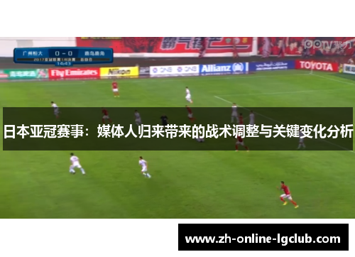 日本亚冠赛事：媒体人归来带来的战术调整与关键变化分析