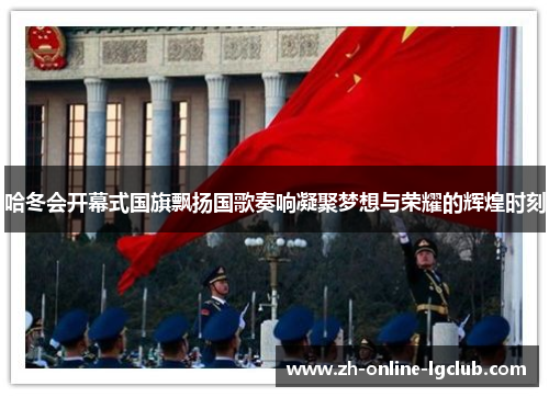 哈冬会开幕式国旗飘扬国歌奏响凝聚梦想与荣耀的辉煌时刻