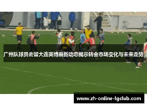 广州队球员去留大连英博最新动态揭示转会市场变化与未来走势
