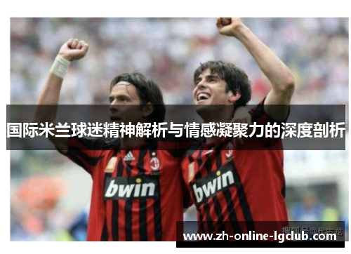 国际米兰球迷精神解析与情感凝聚力的深度剖析