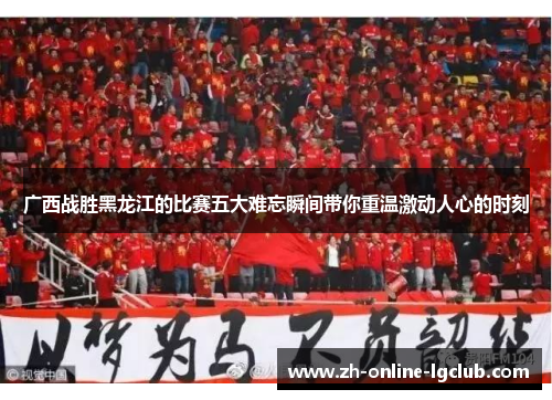 广西战胜黑龙江的比赛五大难忘瞬间带你重温激动人心的时刻