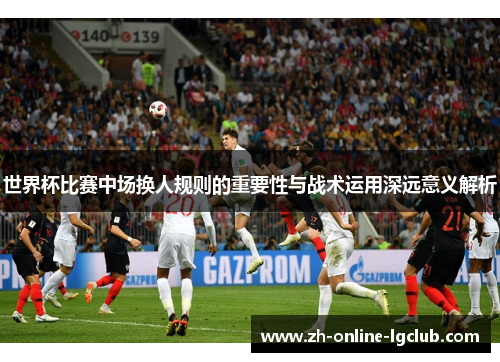 世界杯比赛中场换人规则的重要性与战术运用深远意义解析