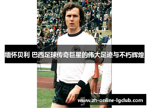 缅怀贝利 巴西足球传奇巨星的伟大足迹与不朽辉煌