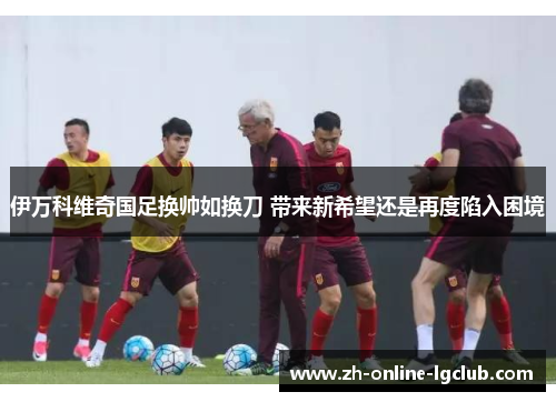 伊万科维奇国足换帅如换刀 带来新希望还是再度陷入困境