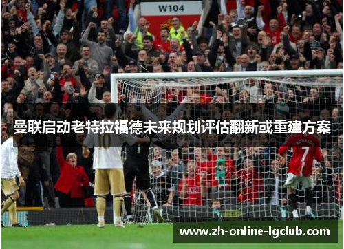 曼联启动老特拉福德未来规划评估翻新或重建方案