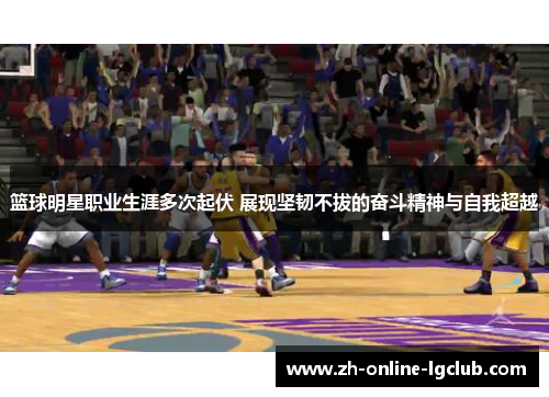 篮球明星职业生涯多次起伏 展现坚韧不拔的奋斗精神与自我超越 篮球明星职业生涯多次起伏 展现坚韧不拔的奋斗精神与自我超越